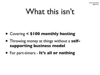 Daniel Greenfeld
                                                   @pydanny




           What this isn’t

• Covering < $100 monthly hosting
• Throwing money at things without a self-
  supporting business model
• For part-timers - It’s all or nothing
 