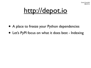 Daniel Greenfeld
                                                      @pydanny




          http://depot.io

• A place to freeze your Python dependencies
• Let’s PyPI focus on what it does best - Indexing
 