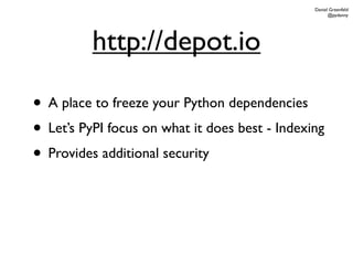 Daniel Greenfeld
                                                      @pydanny




          http://depot.io

• A place to freeze your Python dependencies
• Let’s PyPI focus on what it does best - Indexing
• Provides additional security
 