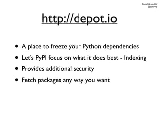 Daniel Greenfeld
                                                      @pydanny




          http://depot.io

• A place to freeze your Python dependencies
• Let’s PyPI focus on what it does best - Indexing
• Provides additional security
• Fetch packages any way you want
 
