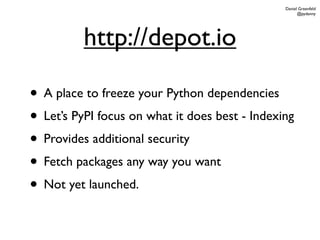 Daniel Greenfeld
                                                      @pydanny




          http://depot.io

• A place to freeze your Python dependencies
• Let’s PyPI focus on what it does best - Indexing
• Provides additional security
• Fetch packages any way you want
• Not yet launched.
 