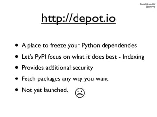 Daniel Greenfeld
                                                      @pydanny




          http://depot.io

• A place to freeze your Python dependencies
• Let’s PyPI focus on what it does best - Indexing
• Provides additional security
• Fetch packages any way you want
• Not yet launched.
                       ☹
 