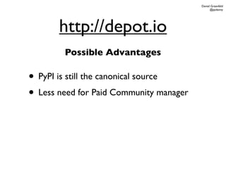 Daniel Greenfeld
                                               @pydanny




       http://depot.io
        Possible Advantages

• PyPI is still the canonical source
• Less need for Paid Community manager
 