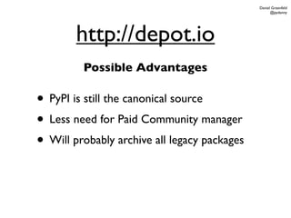 Daniel Greenfeld
                                                    @pydanny




        http://depot.io
         Possible Advantages

• PyPI is still the canonical source
• Less need for Paid Community manager
• Will probably archive all legacy packages
 