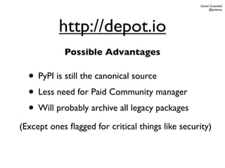 Daniel Greenfeld
                                                        @pydanny




           http://depot.io
            Possible Advantages

  • PyPI is still the canonical source
  • Less need for Paid Community manager
  • Will probably archive all legacy packages
(Except ones ﬂagged for critical things like security)
 