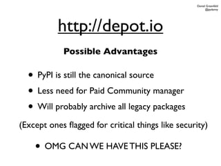 Daniel Greenfeld
                                                        @pydanny




           http://depot.io
            Possible Advantages

  • PyPI is still the canonical source
  • Less need for Paid Community manager
  • Will probably archive all legacy packages
(Except ones ﬂagged for critical things like security)

    • OMG CAN WE HAVE THIS PLEASE?
 
