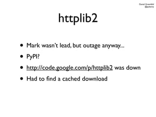 Daniel Greenfeld
                                                 @pydanny




             httplib2

• Mark wasn’t lead, but outage anyway...
• PyPI?
• http://code.google.com/p/httplib2 was down
• Had to ﬁnd a cached download
 