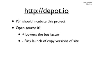 Daniel Greenfeld
                                                    @pydanny




        http://depot.io
• PSF should incubate this project
• Open source it?
   • + Lowers the bus factor
   • - Easy launch of copy versions of site
 