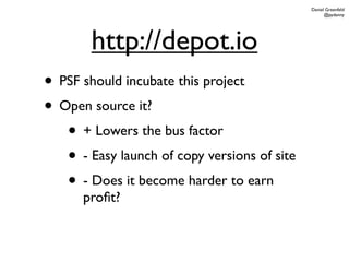 Daniel Greenfeld
                                                    @pydanny




        http://depot.io
• PSF should incubate this project
• Open source it?
   • + Lowers the bus factor
   • - Easy launch of copy versions of site
   • - Does it become harder to earn
      proﬁt?
 