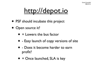 Daniel Greenfeld
                                                    @pydanny




        http://depot.io
• PSF should incubate this project
• Open source it?
   • + Lowers the bus factor
   • - Easy launch of copy versions of site
   • - Does it become harder to earn
      proﬁt?
    • + Once launched, SLA is key
 