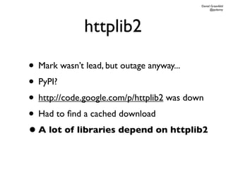 Daniel Greenfeld
                                                @pydanny




             httplib2

• Mark wasn’t lead, but outage anyway...
• PyPI?
• http://code.google.com/p/httplib2 was down
• Had to ﬁnd a cached download
• A lot of libraries depend on httplib2
 