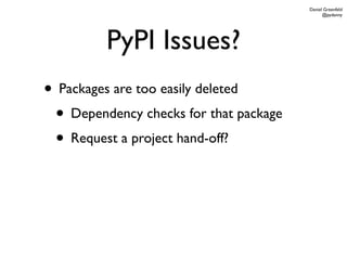 Daniel Greenfeld
                                              @pydanny




         PyPI Issues?
• Packages are too easily deleted
 • Dependency checks for that package
 • Request a project hand-off?
 