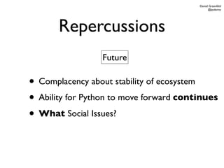 Daniel Greenfeld
                                               @pydanny




       Repercussions
                 Future

• Complacency about stability of ecosystem
• Ability for Python to move forward continues
• What Social Issues?
 