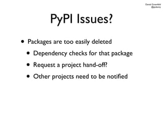 Daniel Greenfeld
                                              @pydanny




         PyPI Issues?
• Packages are too easily deleted
 • Dependency checks for that package
 • Request a project hand-off?
 • Other projects need to be notiﬁed
 