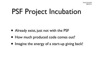 Daniel Greenfeld
                                                    @pydanny




PSF Project Incubation

• Already exist, just not with the PSF
• How much produced code comes out?
• Imagine the energy of a start-up giving back!
 