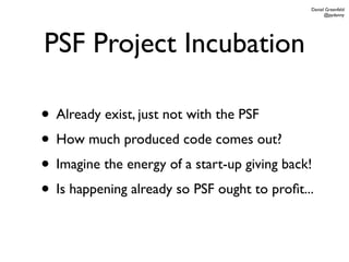 Daniel Greenfeld
                                                    @pydanny




PSF Project Incubation

• Already exist, just not with the PSF
• How much produced code comes out?
• Imagine the energy of a start-up giving back!
• Is happening already so PSF ought to proﬁt...
 