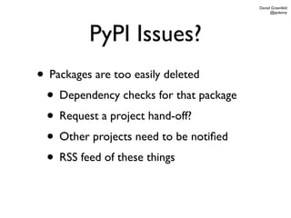 Daniel Greenfeld
                                              @pydanny




         PyPI Issues?
• Packages are too easily deleted
 • Dependency checks for that package
 • Request a project hand-off?
 • Other projects need to be notiﬁed
 • RSS feed of these things
 