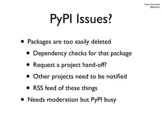 Daniel Greenfeld
                                              @pydanny




         PyPI Issues?
• Packages are too easily deleted
 • Dependency checks for that package
 • Request a project hand-off?
 • Other projects need to be notiﬁed
 • RSS feed of these things
• Needs moderation but PyPI busy
 