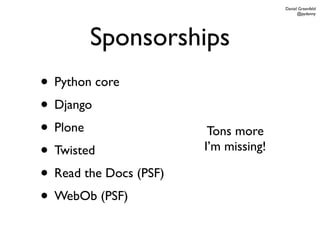 Daniel Greenfeld
                                             @pydanny




        Sponsorships
• Python core
• Django
• Plone                  Tons more
• Twisted               I’m missing!

• Read the Docs (PSF)
• WebOb (PSF)
 