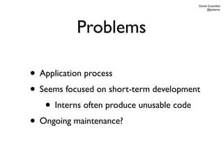 Daniel Greenfeld
                                              @pydanny




           Problems

• Application process
• Seems focused on short-term development
   • Interns often produce unusable code
• Ongoing maintenance?
 