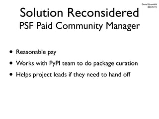 Daniel Greenfeld




   Solution Reconsidered
                                                       @pydanny




   PSF Paid Community Manager

• Reasonable pay
• Works with PyPI team to do package curation
• Helps project leads if they need to hand off
 