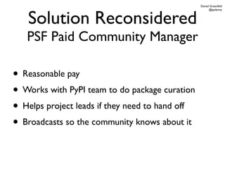 Daniel Greenfeld




   Solution Reconsidered
                                                       @pydanny




   PSF Paid Community Manager

• Reasonable pay
• Works with PyPI team to do package curation
• Helps project leads if they need to hand off
• Broadcasts so the community knows about it
 