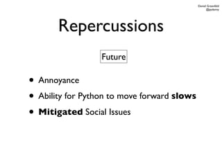 Daniel Greenfeld
                                                   @pydanny




       Repercussions
                  Future

• Annoyance
• Ability for Python to move forward slows
• Mitigated Social Issues
 