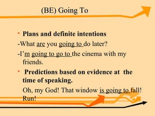 (BE) Going To


  Plans and definite intentions
-What are you going to do later?
-I’m going to go to the cinema with my
  friends.

   Predictions based on evidence at the
  time of speaking.
  Oh, my God! That window is going to fall!
  Run!
 