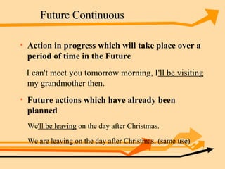 Future Continuous

• Action in progress which will take place over a
  period of time in the Future
 I can't meet you tomorrow morning, I'll be visiting
 my grandmother then.
• Future actions which have already been
  planned
  We'll be leaving on the day after Christmas.
  We are leaving on the day after Christmas. (same use)
 