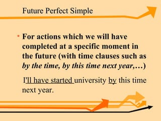 Future Perfect Simple


• For actions which we will have
  completed at a specific moment in
  the future (with time clauses such as
  by the time, by this time next year,…)
 I'll have started university by this time
 next year.
 