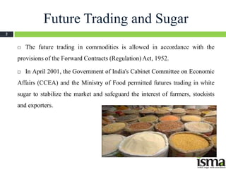 Future Trading and Sugar
2


       The future trading in commodities is allowed in accordance with the
    provisions of the Forward Contracts (Regulation) Act, 1952.

       In April 2001, the Government of India's Cabinet Committee on Economic
    Affairs (CCEA) and the Ministry of Food permitted futures trading in white
    sugar to stabilize the market and safeguard the interest of farmers, stockists
    and exporters.
 