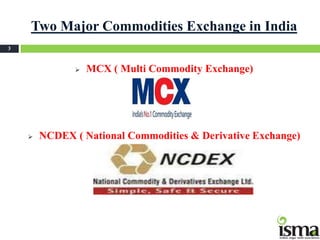 Two Major Commodities Exchange in India
3



                  MCX ( Multi Commodity Exchange)




       NCDEX ( National Commodities & Derivative Exchange)
 