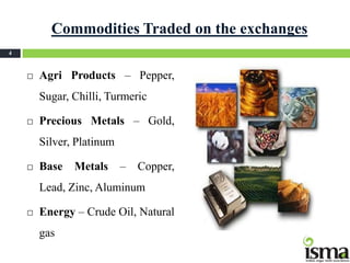 Commodities Traded on the exchanges
4



       Agri Products – Pepper,
        Sugar, Chilli, Turmeric

       Precious Metals – Gold,
        Silver, Platinum

       Base   Metals      –   Copper,
        Lead, Zinc, Aluminum

       Energy – Crude Oil, Natural
        gas
 