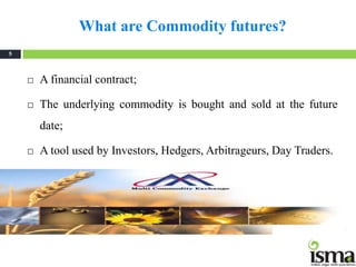 What are Commodity futures?
5



       A financial contract;

       The underlying commodity is bought and sold at the future
        date;

       A tool used by Investors, Hedgers, Arbitrageurs, Day Traders.
 