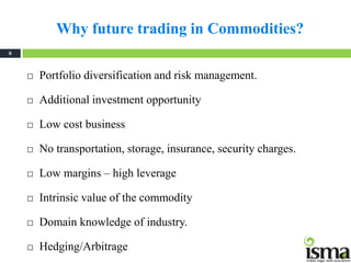 Why future trading in Commodities?
6



       Portfolio diversification and risk management.

       Additional investment opportunity

       Low cost business

       No transportation, storage, insurance, security charges.

       Low margins – high leverage

       Intrinsic value of the commodity

       Domain knowledge of industry.

       Hedging/Arbitrage
 