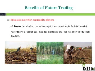 Benefits of Future Trading
7


       Price discovery for commodity players

        - A farmer can plan his crop by looking at prices prevailing in the future market.

        Accordingly, a farmer can plan his plantation and put his effort in the right
        direction.
 