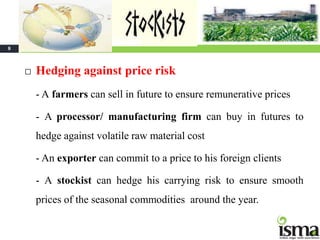 8



       Hedging against price risk
        - A farmers can sell in future to ensure remunerative prices

        - A processor/ manufacturing firm can buy in futures to
        hedge against volatile raw material cost

        - An exporter can commit to a price to his foreign clients

        - A stockist can hedge his carrying risk to ensure smooth
        prices of the seasonal commodities around the year.
 