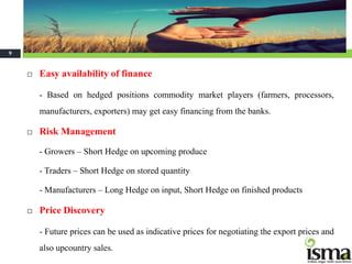 Continue…..
9


       Easy availability of finance

        - Based on hedged positions commodity market players (farmers, processors,
        manufacturers, exporters) may get easy financing from the banks.

       Risk Management

        - Growers – Short Hedge on upcoming produce

        - Traders – Short Hedge on stored quantity

        - Manufacturers – Long Hedge on input, Short Hedge on finished products

       Price Discovery

        - Future prices can be used as indicative prices for negotiating the export prices and
        also upcountry sales.
 