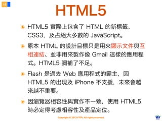 15


             HTML5
     ๏ HTML5 實際上包含了 HTML 的新標籤、
      CSS3，及占絕大多數的 JavaScript。
     ๏ 原本 HTML 的設計目標只是用來顯示文件與互
      相連結、並非用來製作像 Gmail 這樣的應用程
      式。HTML5 彌補了不足。
     ๏ Flash 是過去 Web 應用程式的霸主，因
      HTML5 的出現及 iPhone 不支援，未來會越
      來越不重要。
     ๏ 因瀏覽器相容性與實作不一致，使用 HTML5
      時必定得考慮相容性及產品定位。
             Copyright © 2012 FITPI. All rights reserved.
 