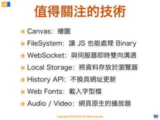 16


        值得關注的技術
     ๏ Canvas：繪圖
     ๏ FileSystem：讓 JS 也能處理 Binary
     ๏ WebSocket：與伺服器即時雙向溝通
     ๏ Local Storage：將資料存放於瀏覽器
     ๏ History API：不換頁網址更新
     ๏ Web Fonts：載入字型檔
     ๏ Audio / Video：網頁原生的播放器
              Copyright © 2012 FITPI. All rights reserved.
 