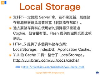 19


         Local Storage
     ๏ 資料不一定要跟 Server 拿，若不常更新，則應儲
      存在瀏覽器避免浪費頻寬（對效能有幫助）。
     ๏ 過去要儲存資料在使用者的瀏覽器只能透過
      Cookie，但容量有限。Flash 提供的空間反而比較
      適合。
     ๏ HTML5 提供了多個資料儲存方案：
      LocalStorage、IndexDB、Application Cache。
     ๏ YUI 的 Cache 工具：整合了 LocalStorage。
      http://yuilibrary.com/yui/docs/cache/
       練習：http://f2eclass.com/lab/html5/yui-cache.html

                    Copyright © 2012 FITPI. All rights reserved.
 