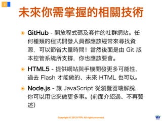 2


    未來你需掌握的相關技術
    ๏ GitHub - 開放程式碼及套件的社群網站。任
     何種類的程式開發人員都應該經常來尋找資
     源，可以節省大量時間！當然後面是由 Git 版
     本控管系統所支撐，你也應該要會。
    ๏ HTML5 - 提供網站與手機開發更多可能性，
     過去 Flash 才能做的、未來 HTML 也可以。
    ๏ Node.js - 讓 JavaScript 從瀏覽器端解脫，
     你可以用它來做更多事。(前面介紹過、不再贅
     述）
              Copyright © 2012 FITPI. All rights reserved.
 