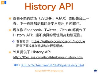 20


              History API
     ๏ 過去不換頁技術（JSONP、AJAX）要能整合上一
       頁、下一頁或加到我的最愛只能用 # 來實作。
     ๏ 現在像 Facebook、Twitter、Github 都實作了
       History API：讓不換頁的網址能夠動態更換。
      ❖ 看看範例：https://github.com/josephj/module
         點選下面檔案任意連結並觀察網址。

     ๏ YUI 提供了 History API:
       http://f2eclass.com/lab/html5/yui-history.html

       練習：http://f2eclass.com/lab/html5/yui-history.html

                     Copyright © 2012 FITPI. All rights reserved.
 