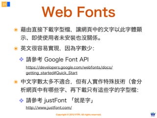21



                Web Fonts
     ๏ 藉由直接下載字型檔，讓網頁中的文字以此字體顯
      示、即使使用者未安裝也沒關係。
     ๏ 英文很容易實現，因為字數少：
      ❖ 請參考 Google Font API
        https://developers.google.com/webfonts/docs/
        getting_started#Quick_Start

     ๏ 中文字數太多不適合，但有人實作特殊技術（會分
      析網頁中有哪些字、再下載只有這些字的字型檔：
      ❖ 請參考 justFont 「就是字」
        http://www.justfont.com/
                       Copyright © 2012 FITPI. All rights reserved.
 