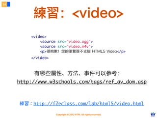 24



          練習：<video>
         <video>
             <source src="video.ogg">
             <source src="video.m4v">
             <p>很抱歉！您的瀏覽器不支援 HTML5 Video</p>
         </video>



          有哪些屬性、方法、事件可以參考：
     http://www.w3schools.com/tags/ref_av_dom.asp



     練習：http://f2eclass.com/lab/html5/video.html

                    Copyright © 2012 FITPI. All rights reserved.
 