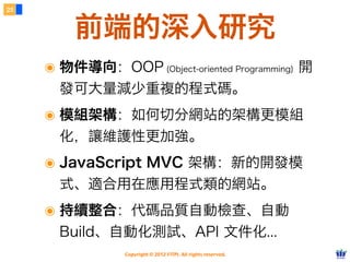 25



         前端的深入研究
     ๏ 物件導向：OOP (Object-oriented Programming) 開
       發可大量減少重複的程式碼。
     ๏ 模組架構：如何切分網站的架構更模組
       化，讓維護性更加強。
     ๏ JavaScript MVC 架構：新的開發模
       式、適合用在應用程式類的網站。
     ๏ 持續整合：代碼品質自動檢查、自動
       Build、自動化測試、API 文件化...
                 Copyright © 2012 FITPI. All rights reserved.
 