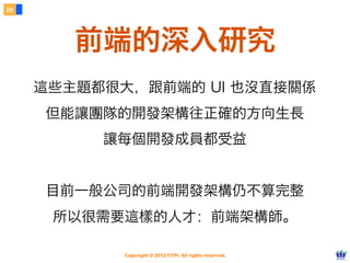 26




        前端的深入研究
     這些主題都很大，跟前端的 UI 也沒直接關係
     但能讓團隊的開發架構往正確的方向生長
          讓每個開發成員都受益


     目前一般公司的前端開發架構仍不算完整
      所以很需要這樣的人才：前端架構師。

            Copyright © 2012 FITPI. All rights reserved.
 