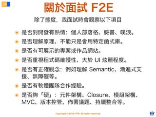 關於面試 F2E
28




         除了態度，我面試時會觀察以下項目

     ๏ 是否對開發有熱情：個人部落格、臉書、噗浪。
     ๏ 是否理解原理、不能只是會用特定函式庫。
     ๏ 是否有可展示的專案或作品網站。
     ๏ 是否重視程式碼維護性、大於 UI 炫麗程度。
     ๏ 是否有正確觀念：例如理解 Semantic、漸進式支
      援、無障礙等。
     ๏ 是否有軟體團隊合作經驗。
     ๏ 是否夠「硬」：元件架構、Closure、模組架構、
      MVC、版本控管、佈署議題、持續整合等。
              Copyright © 2012 FITPI. All rights reserved.
 
