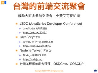 29


     台灣的前端交流聚會
      鼓勵大家多參加交流會，免費又可長知識

     ๏ JSDC (JavaScript Developer Conference)
       ❖ JavaScript 的年度盛會
       ❖ http://jsdc.tw/2013/
     ๏ JavaScript.tw
       ❖ 在台北、台中不定期舉辦小聚
       ❖ http://blog.javascript.tw/
     ๏ Node.js Taiwan Party
       ❖ Node.js 相關中文資訊
       ❖ http://nodejs.tw/
     ๏ 台灣工程師年度大拜拜 - OSDC.tw、COSCUP
                    Copyright © 2012 FITPI. All rights reserved.
 
