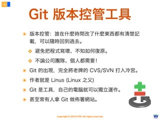 4



     Git 版本控管工具
    ๏ 版本控管：誰在什麼時間改了什麼東西都有清楚記
      載，可以隨時回到過去。

     ❖ 避免把程式寫壞、不知如何復原。
     ❖ 不論公司團隊、個人都需要！
    ๏ Git 的出現，完全將老牌的 CVS/SVN 打入冷宮。
    ๏ 作者就是 Linus (Linux 之父)
    ๏ Git 是工具，自己的電腦就可以獨立運作。
    ๏ 甚至常有人拿 Git 做佈署網站。

               Copyright © 2012 FITPI. All rights reserved.
 